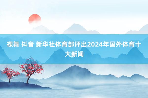 裸舞 抖音 新华社体育部评出2024年国外体育十大新闻