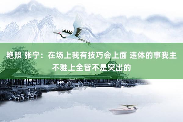 艳照 张宁：在场上我有技巧会上面 违体的事我主不雅上全皆不是突出的