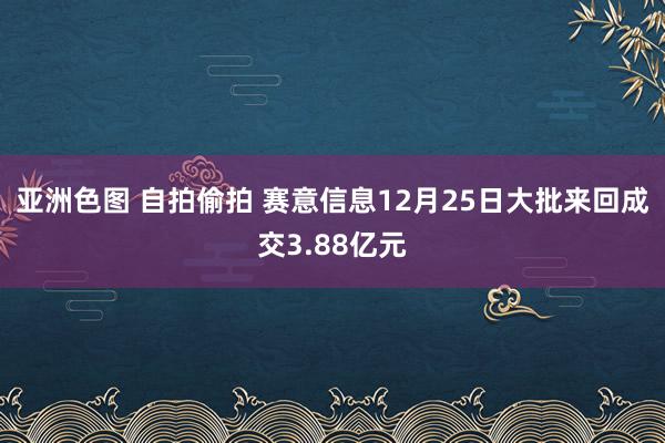 亚洲色图 自拍偷拍 赛意信息12月25日大批来回成交3.88亿元