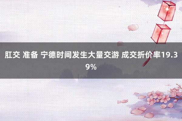 肛交 准备 宁德时间发生大量交游 成交折价率19.39%