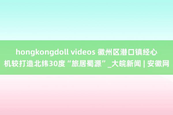 hongkongdoll videos 徽州区潜口镇经心机较打造北纬30度“旅居蜀源”_大皖新闻 | 安徽网