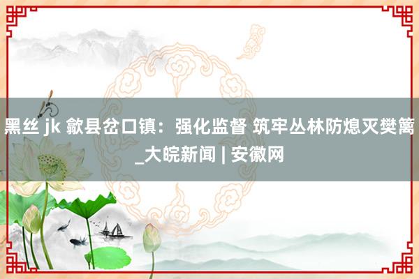 黑丝 jk 歙县岔口镇：强化监督 筑牢丛林防熄灭樊篱_大皖新闻 | 安徽网