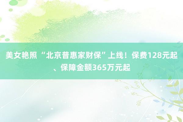 美女艳照 “北京普惠家财保”上线！保费128元起、保障金额365万元起