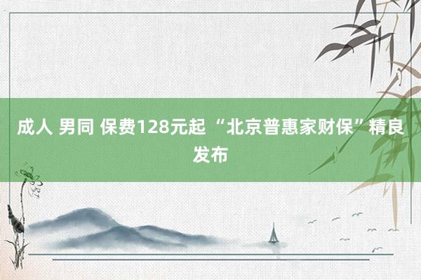 成人 男同 保费128元起 “北京普惠家财保”精良发布