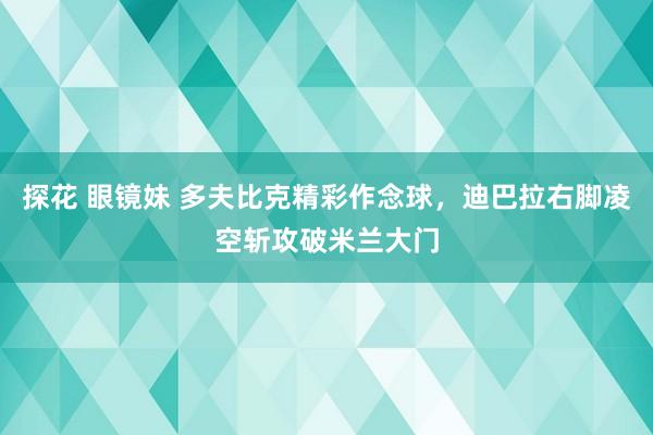 探花 眼镜妹 多夫比克精彩作念球，迪巴拉右脚凌空斩攻破米兰大门