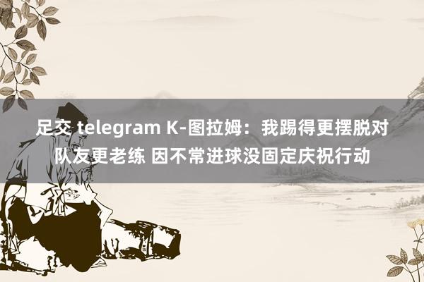 足交 telegram K-图拉姆：我踢得更摆脱对队友更老练 因不常进球没固定庆祝行动