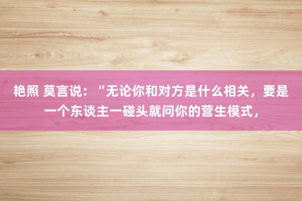 艳照 莫言说：“无论你和对方是什么相关，要是一个东谈主一碰头就问你的营生模式，