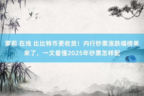 萝莉 在线 比比特币更收货！内行钞票涨跌幅榜单来了，一文看懂2025年钞票怎样配