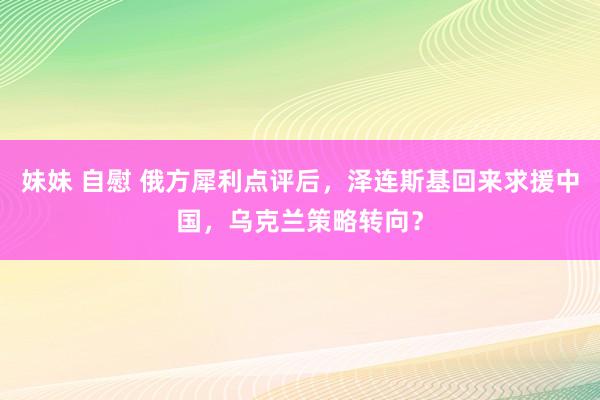 妹妹 自慰 俄方犀利点评后，泽连斯基回来求援中国，乌克兰策略转向？