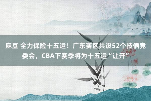 麻豆 全力保险十五运！广东赛区共设52个技俩竞委会，CBA下赛季将为十五运“让开”