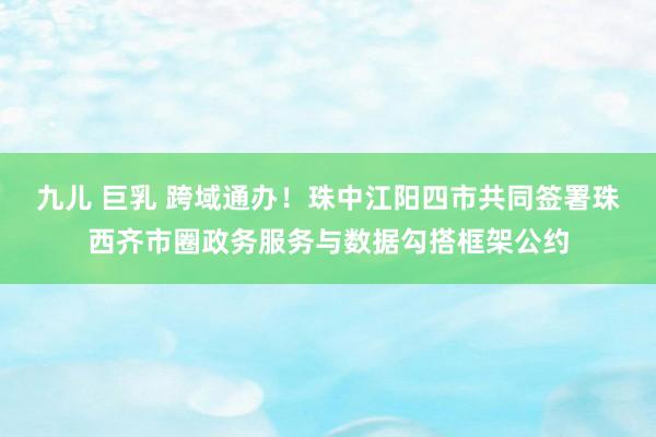 九儿 巨乳 跨域通办！珠中江阳四市共同签署珠西齐市圈政务服务与数据勾搭框架公约