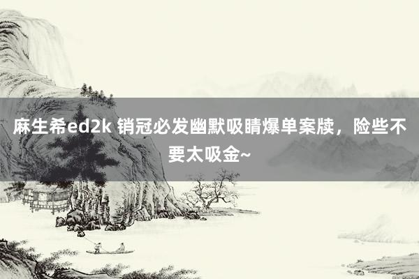 麻生希ed2k 销冠必发幽默吸睛爆单案牍，险些不要太吸金~