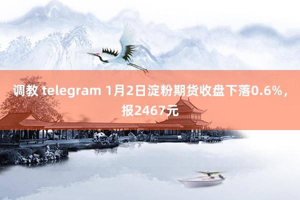 调教 telegram 1月2日淀粉期货收盘下落0.6%，报2467元