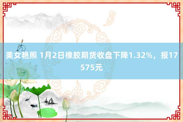 美女艳照 1月2日橡胶期货收盘下降1.32%，报17575元