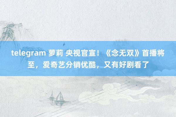 telegram 萝莉 央视官宣！《念无双》首播将至，爱奇艺分销优酷，又有好剧看了