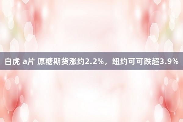 白虎 a片 原糖期货涨约2.2%，纽约可可跌超3.9%