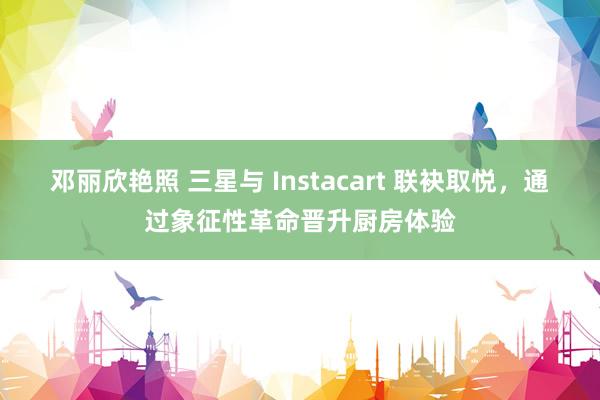 邓丽欣艳照 三星与 Instacart 联袂取悦，通过象征性革命晋升厨房体验