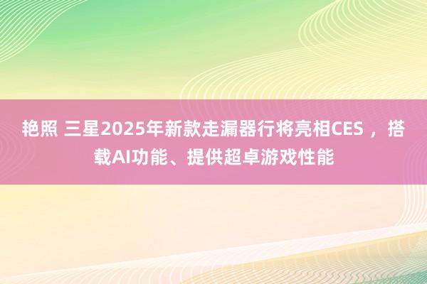 艳照 三星2025年新款走漏器行将亮相CES ，搭载AI功能、提供超卓游戏性能