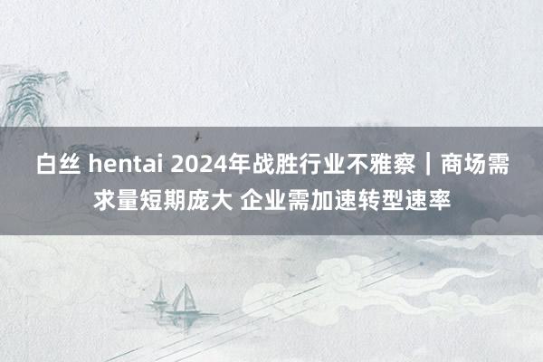 白丝 hentai 2024年战胜行业不雅察｜商场需求量短期庞大 企业需加速转型速率