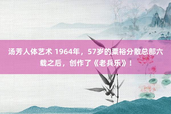 汤芳人体艺术 1964年，57岁的粟裕分散总部六载之后，创作了《老兵乐》！