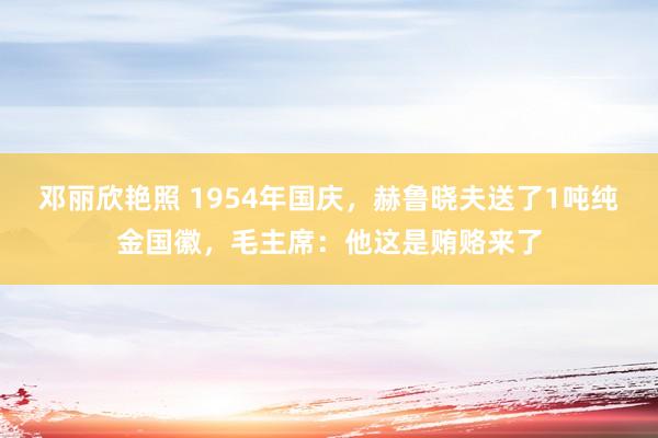 邓丽欣艳照 1954年国庆，赫鲁晓夫送了1吨纯金国徽，毛主席：他这是贿赂来了