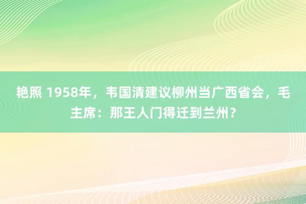 艳照 1958年，韦国清建议柳州当广西省会，毛主席：那王人门得迁到兰州？