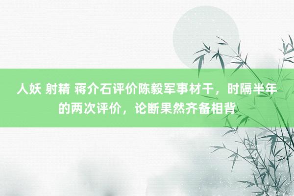 人妖 射精 蒋介石评价陈毅军事材干，时隔半年的两次评价，论断果然齐备相背