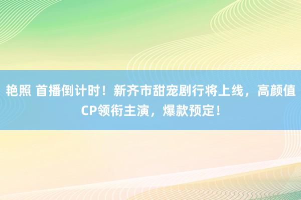 艳照 首播倒计时！新齐市甜宠剧行将上线，高颜值CP领衔主演，爆款预定！