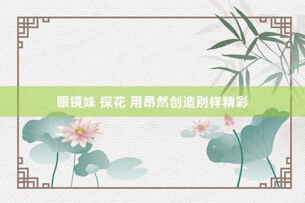 眼镜妹 探花 用昂然创造别样精彩