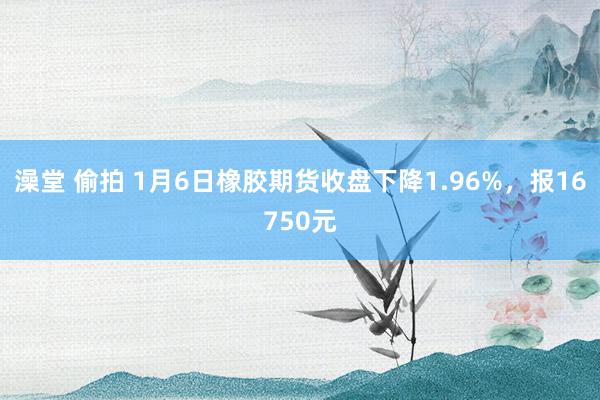 澡堂 偷拍 1月6日橡胶期货收盘下降1.96%，报16750元