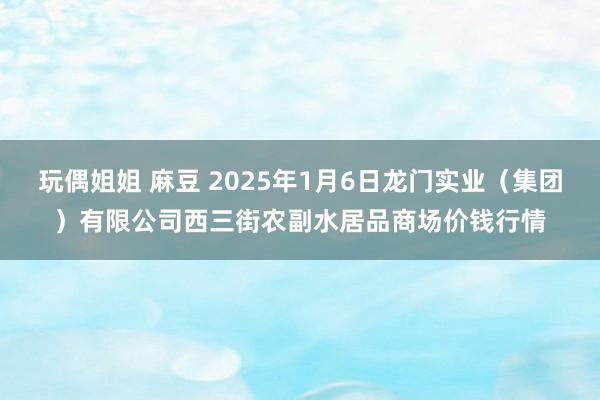 玩偶姐姐 麻豆 2025年1月6日龙门实业（集团）有限公司西三街农副水居品商场价钱行情