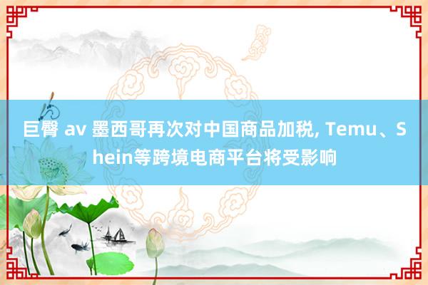 巨臀 av 墨西哥再次对中国商品加税， Temu、Shein等跨境电商平台将受影响