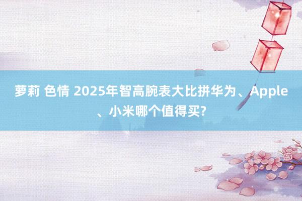 萝莉 色情 2025年智高腕表大比拼华为、Apple、小米哪个值得买?