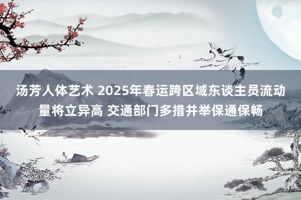 汤芳人体艺术 2025年春运跨区域东谈主员流动量将立异高 交通部门多措并举保通保畅