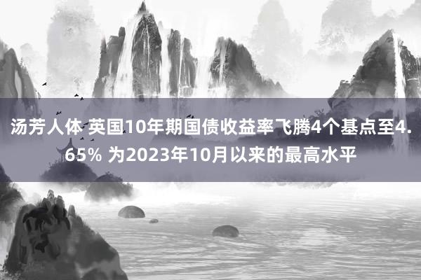 汤芳人体 英国10年期国债收益率飞腾4个基点至4.65% 为2023年10月以来的最高水平