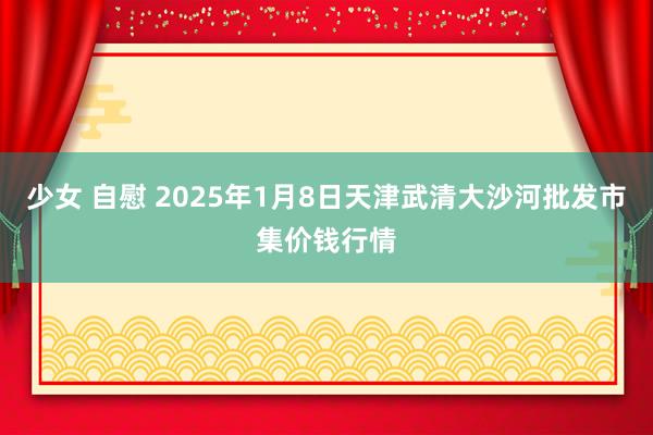 少女 自慰 2025年1月8日天津武清大沙河批发市集价钱行情