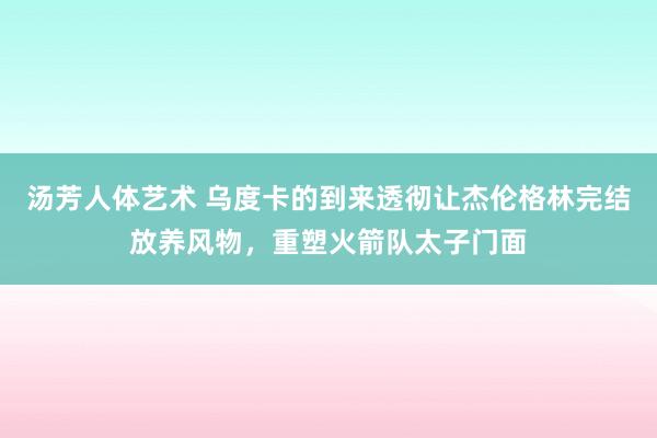 汤芳人体艺术 乌度卡的到来透彻让杰伦格林完结放养风物，重塑火箭队太子门面