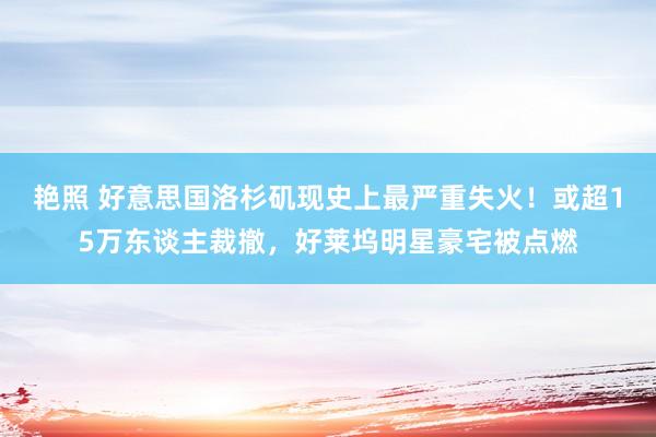 艳照 好意思国洛杉矶现史上最严重失火！或超15万东谈主裁撤，好莱坞明星豪宅被点燃