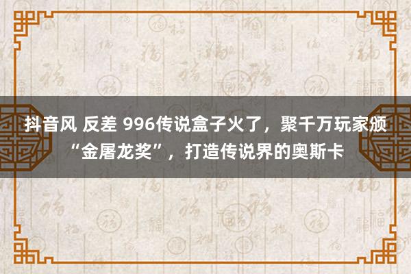 抖音风 反差 996传说盒子火了，聚千万玩家颁“金屠龙奖”，打造传说界的奥斯卡