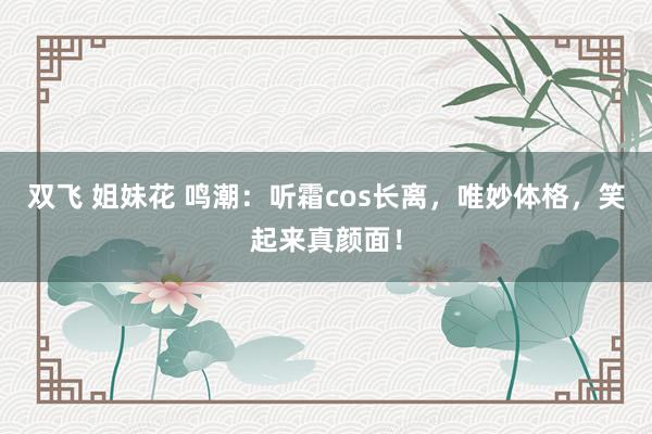 双飞 姐妹花 鸣潮：听霜cos长离，唯妙体格，笑起来真颜面！