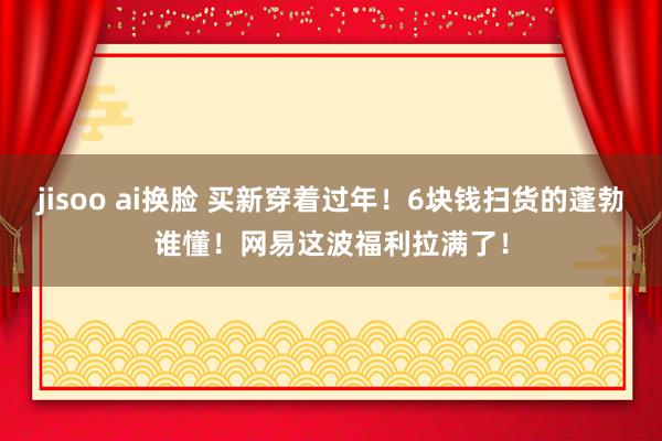 jisoo ai换脸 买新穿着过年！6块钱扫货的蓬勃谁懂！网易这波福利拉满了！