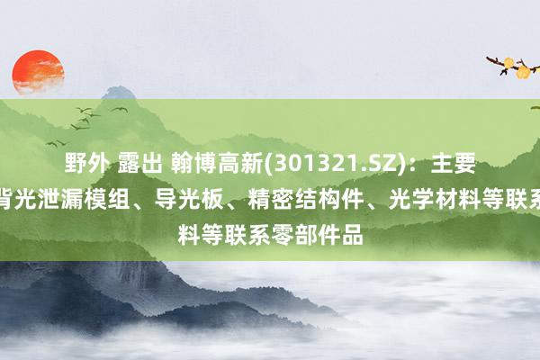 野外 露出 翰博高新(301321.SZ)：主要居品包含背光泄漏模组、导光板、精密结构件、光学材料等联系零部件品