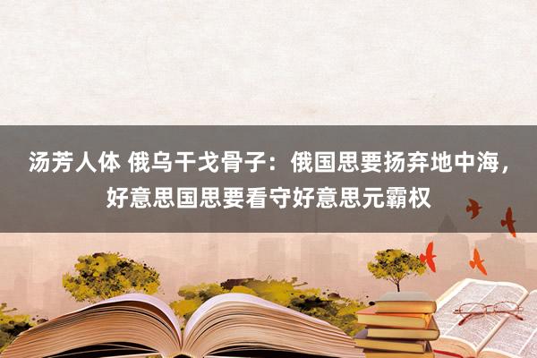 汤芳人体 俄乌干戈骨子：俄国思要扬弃地中海，好意思国思要看守好意思元霸权