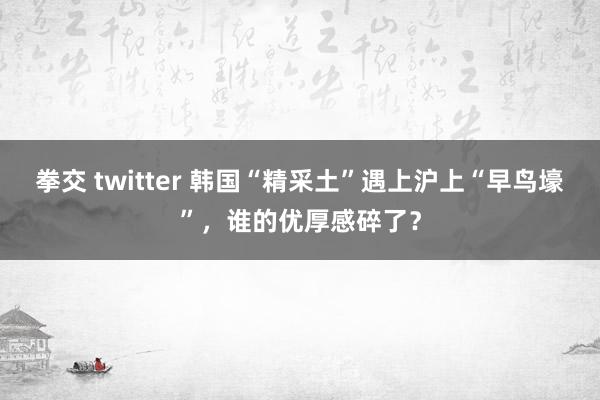 拳交 twitter 韩国“精采土”遇上沪上“早鸟壕”，谁的优厚感碎了？