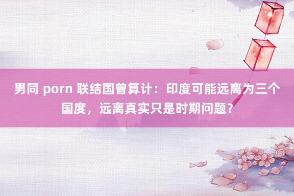 男同 porn 联结国曾算计：印度可能远离为三个国度，远离真实只是时期问题？