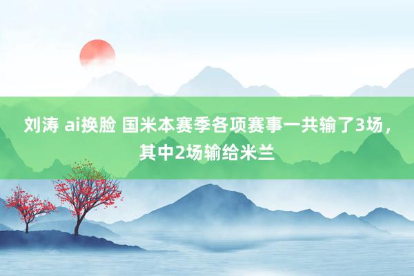 刘涛 ai换脸 国米本赛季各项赛事一共输了3场，其中2场输给米兰