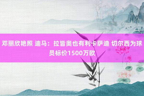 邓丽欣艳照 迪马：拉皆奥也有利卡萨迪 切尔西为球员标价1500万欧