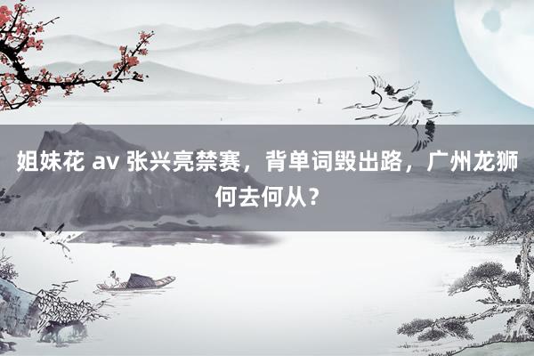 姐妹花 av 张兴亮禁赛，背单词毁出路，广州龙狮何去何从？