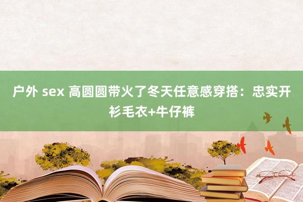 户外 sex 高圆圆带火了冬天任意感穿搭：忠实开衫毛衣+牛仔裤