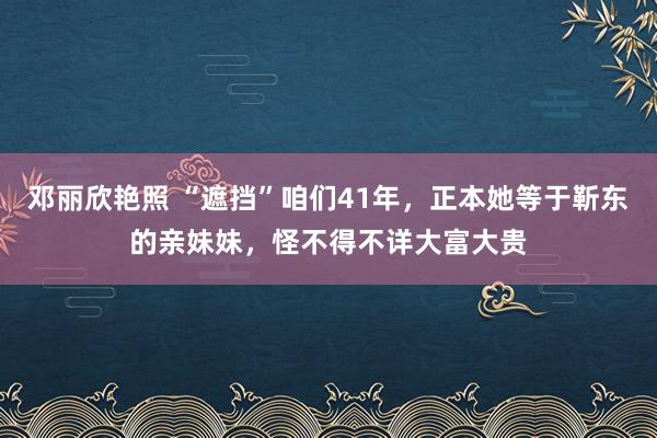 邓丽欣艳照 “遮挡”咱们41年，正本她等于靳东的亲妹妹，怪不得不详大富大贵